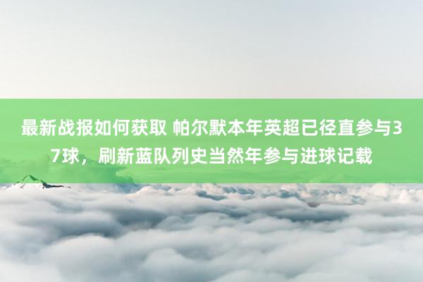 最新战报如何获取 帕尔默本年英超已径直参与37球，刷新蓝队列史当然年参与进球记载