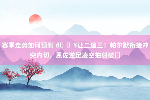 赛季走势如何预测 💥让二追三！帕尔默衔接冲突内切，恩佐逆足凌空抽射破门