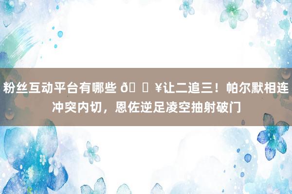 粉丝互动平台有哪些 💥让二追三！帕尔默相连冲突内切，恩佐逆足凌空抽射破门