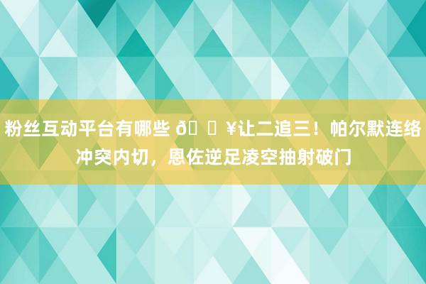 粉丝互动平台有哪些 💥让二追三！帕尔默连络冲突内切，恩佐逆足凌空抽射破门