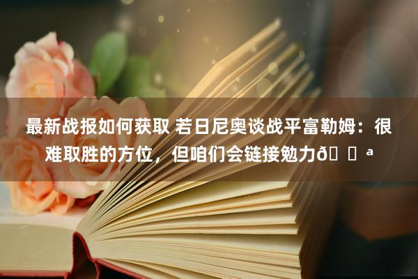 最新战报如何获取 若日尼奥谈战平富勒姆：很难取胜的方位，但咱们会链接勉力💪