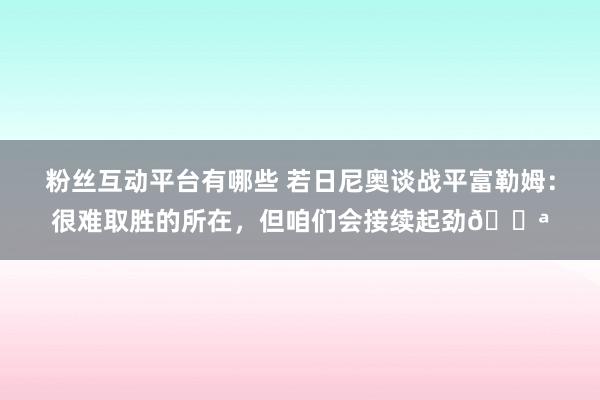 粉丝互动平台有哪些 若日尼奥谈战平富勒姆：很难取胜的所在，但咱们会接续起劲💪