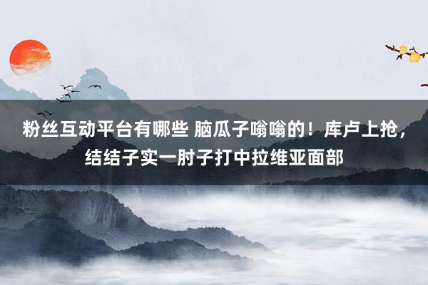 粉丝互动平台有哪些 脑瓜子嗡嗡的！库卢上抢，结结子实一肘子打中拉维亚面部