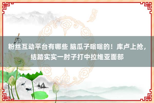 粉丝互动平台有哪些 脑瓜子嗡嗡的！库卢上抢，结踏实实一肘子打中拉维亚面部