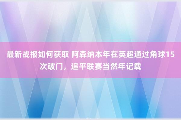 最新战报如何获取 阿森纳本年在英超通过角球15次破门，追平联赛当然年记载