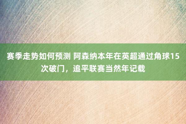 赛季走势如何预测 阿森纳本年在英超通过角球15次破门，追平联赛当然年记载