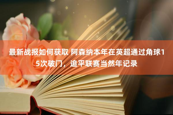 最新战报如何获取 阿森纳本年在英超通过角球15次破门，追平联赛当然年记录