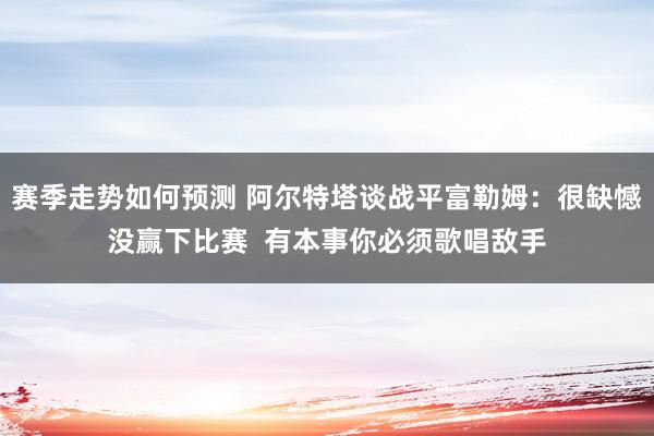 赛季走势如何预测 阿尔特塔谈战平富勒姆：很缺憾没赢下比赛  有本事你必须歌唱敌手