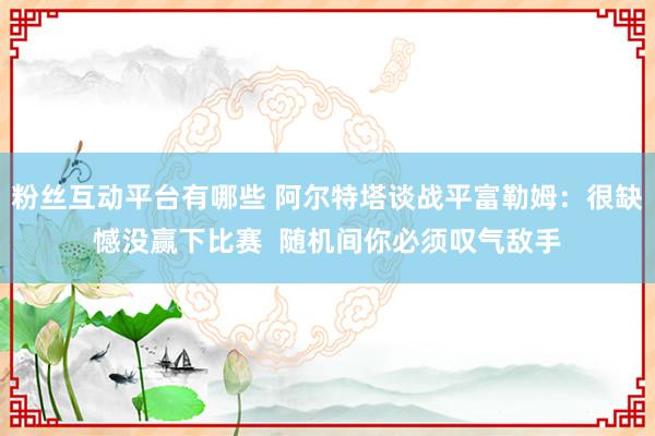 粉丝互动平台有哪些 阿尔特塔谈战平富勒姆：很缺憾没赢下比赛  随机间你必须叹气敌手