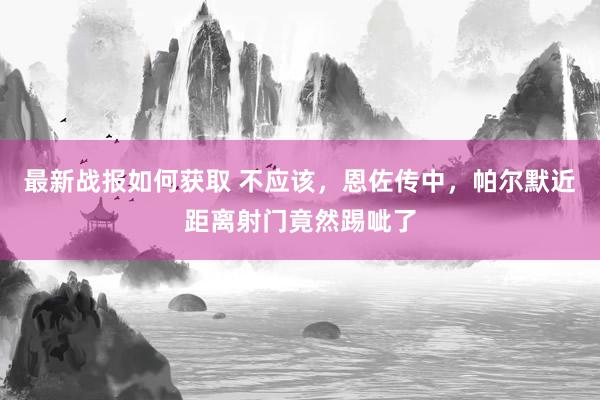 最新战报如何获取 不应该，恩佐传中，帕尔默近距离射门竟然踢呲了