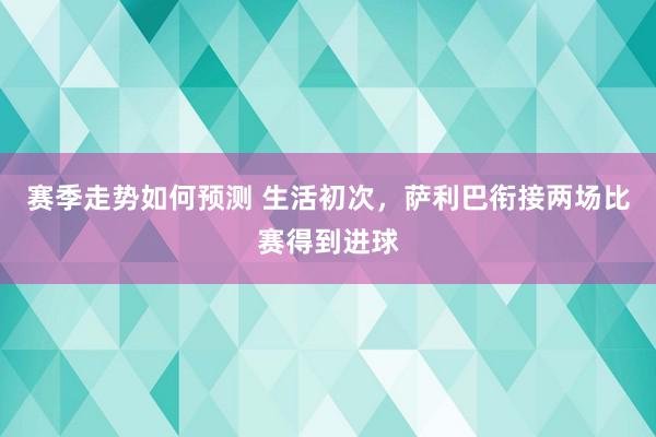 赛季走势如何预测 生活初次，萨利巴衔接两场比赛得到进球