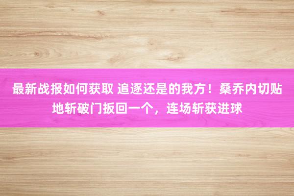 最新战报如何获取 追逐还是的我方！桑乔内切贴地斩破门扳回一个，连场斩获进球