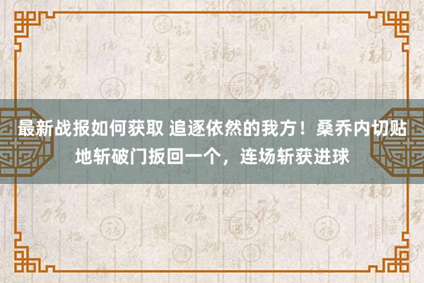 最新战报如何获取 追逐依然的我方！桑乔内切贴地斩破门扳回一个，连场斩获进球