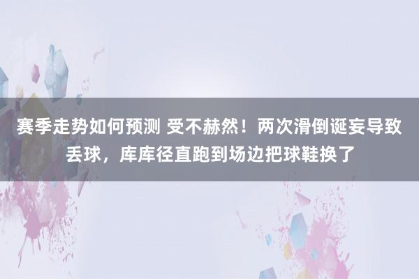 赛季走势如何预测 受不赫然！两次滑倒诞妄导致丢球，库库径直跑到场边把球鞋换了