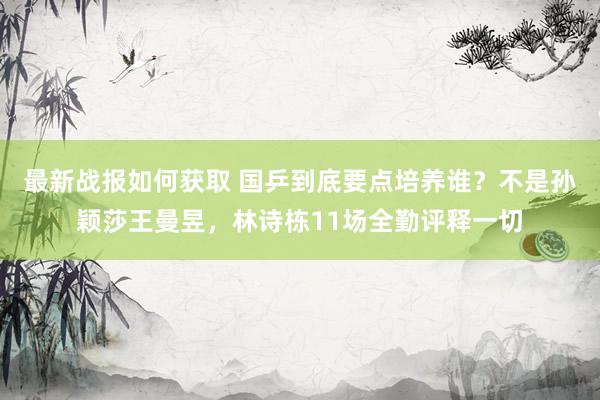 最新战报如何获取 国乒到底要点培养谁？不是孙颖莎王曼昱，林诗栋11场全勤评释一切