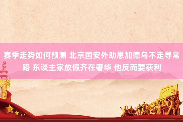 赛季走势如何预测 北京国安外助恩加德乌不走寻常路 东谈主家放假齐在奢华 他反而要获利