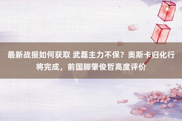 最新战报如何获取 武磊主力不保？奥斯卡归化行将完成，前国脚肇俊哲高度评价