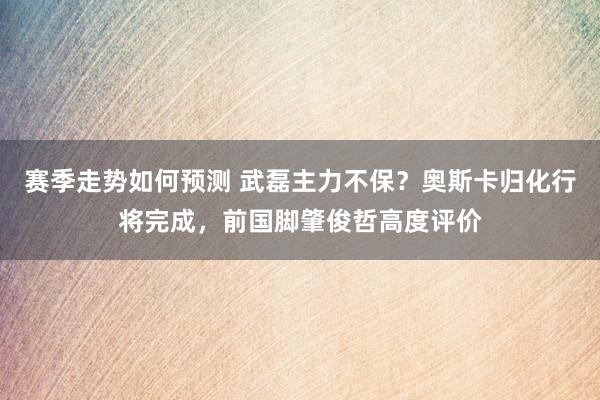 赛季走势如何预测 武磊主力不保？奥斯卡归化行将完成，前国脚肇俊哲高度评价