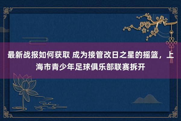 最新战报如何获取 成为接管改日之星的摇篮，上海市青少年足球俱乐部联赛拆开