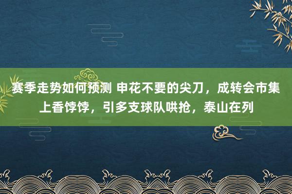 赛季走势如何预测 申花不要的尖刀，成转会市集上香饽饽，引多支球队哄抢，泰山在列