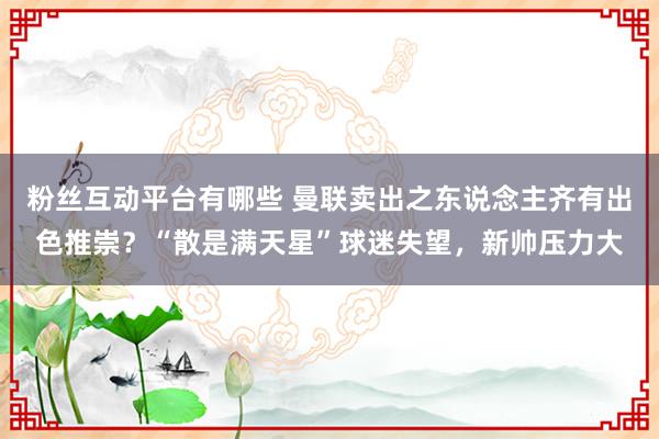 粉丝互动平台有哪些 曼联卖出之东说念主齐有出色推崇？“散是满天星”球迷失望，新帅压力大