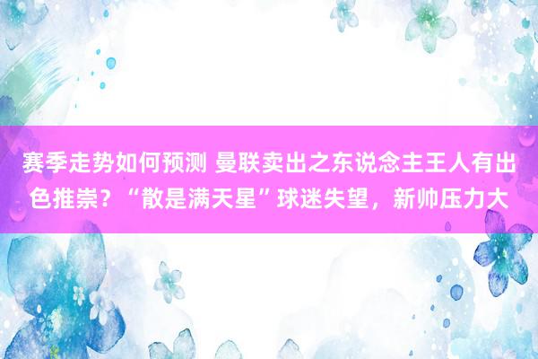 赛季走势如何预测 曼联卖出之东说念主王人有出色推崇？“散是满天星”球迷失望，新帅压力大