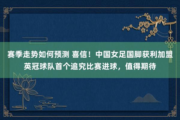 赛季走势如何预测 喜信！中国女足国脚获利加盟英冠球队首个追究比赛进球，值得期待